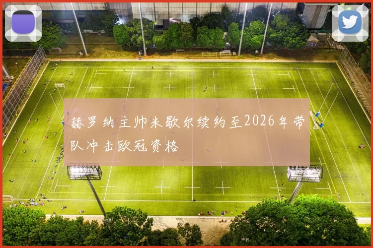 赫罗纳主帅米歇尔续约至2026年带队冲击欧冠资格