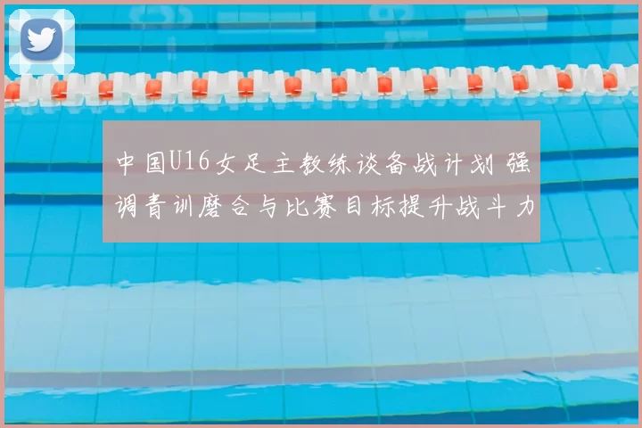 中国U16女足主教练谈备战计划 强调青训磨合与比赛目标提升战斗力