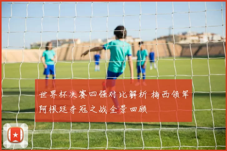 世界杯决赛四强对比解析 梅西领军阿根廷夺冠之战全景回顾