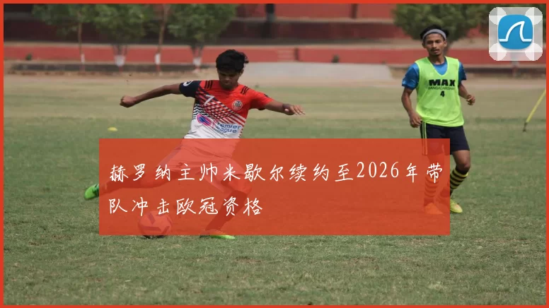 赫罗纳主帅米歇尔续约至2026年带队冲击欧冠资格