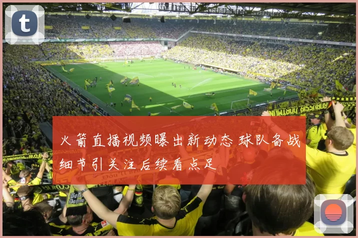 火箭直播视频曝出新动态 球队备战细节引关注后续看点足