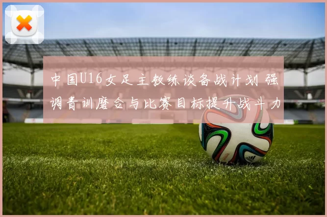 中国U16女足主教练谈备战计划 强调青训磨合与比赛目标提升战斗力