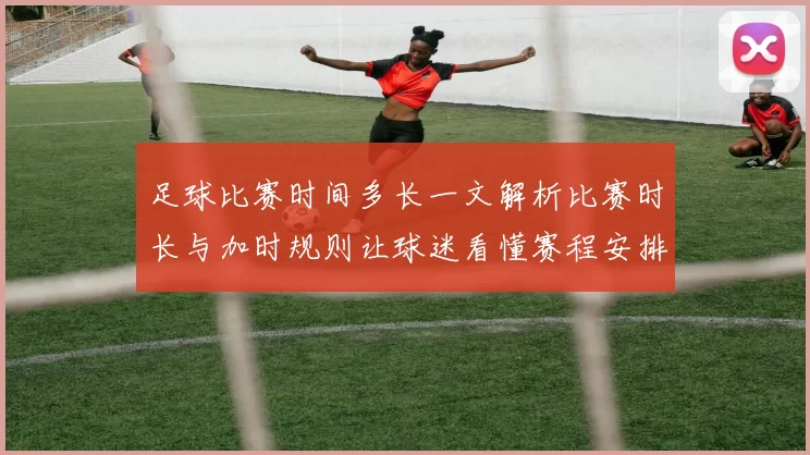 足球比赛时间多长一文解析比赛时长与加时规则让球迷看懂赛程安排