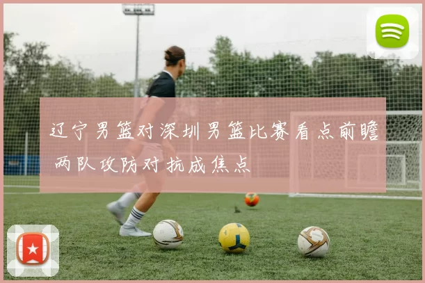 辽宁男篮对深圳男篮比赛看点前瞻 两队攻防对抗成焦点