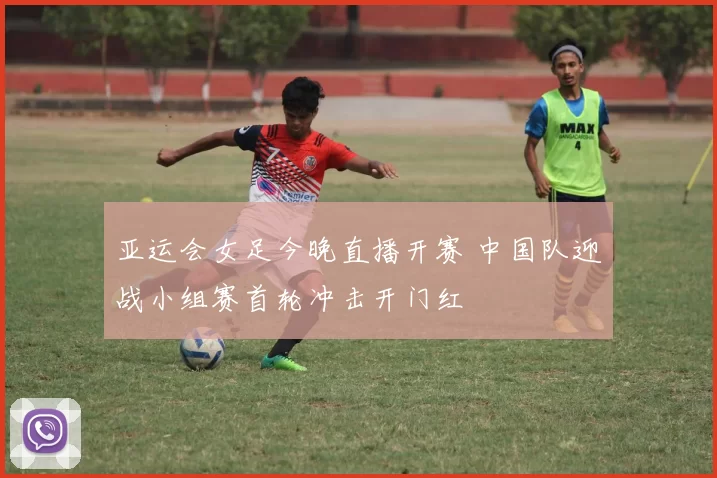 亚运会女足今晚直播开赛 中国队迎战小组赛首轮冲击开门红