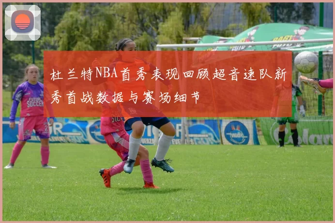 杜兰特NBA首秀表现回顾超音速队新秀首战数据与赛场细节