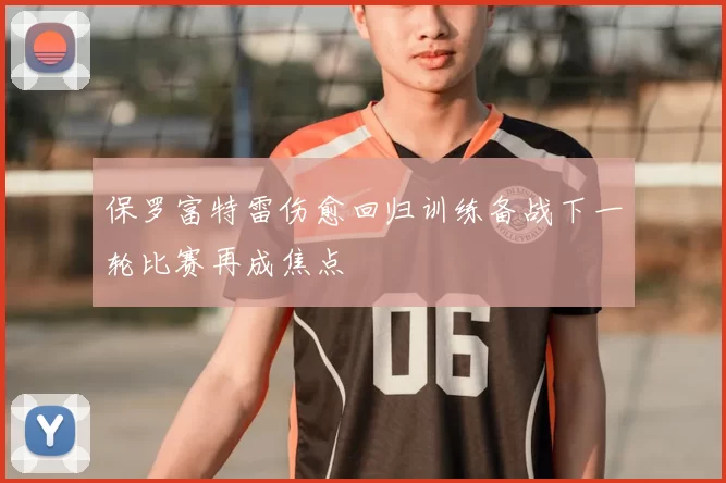保罗富特雷伤愈回归训练备战下一轮比赛再成焦点
