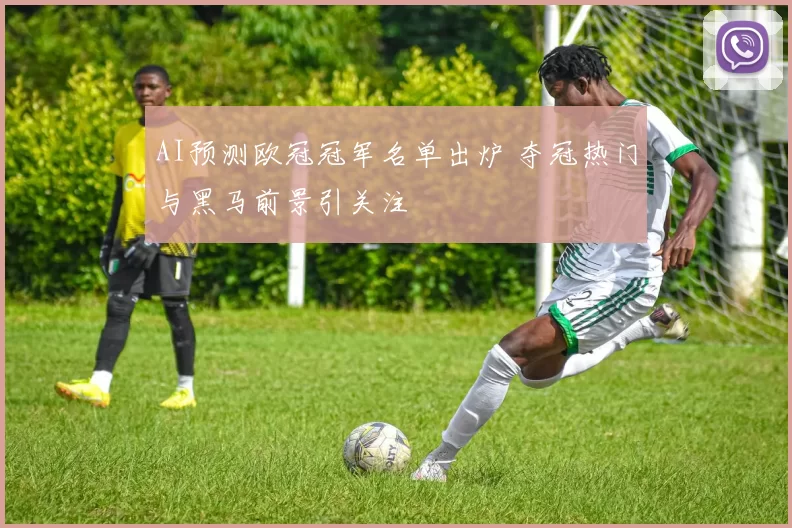 AI预测欧冠冠军名单出炉 夺冠热门与黑马前景引关注