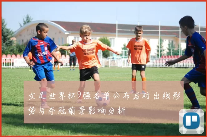 女足世界杯9强名单公布后对出线形势与夺冠前景影响分析