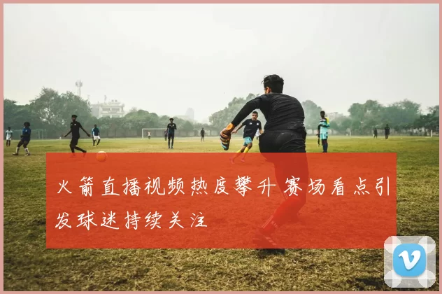 火箭直播视频热度攀升 赛场看点引发球迷持续关注