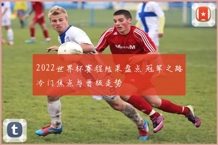 2022世界杯赛程结果盘点 冠军之路冷门焦点与晋级走势