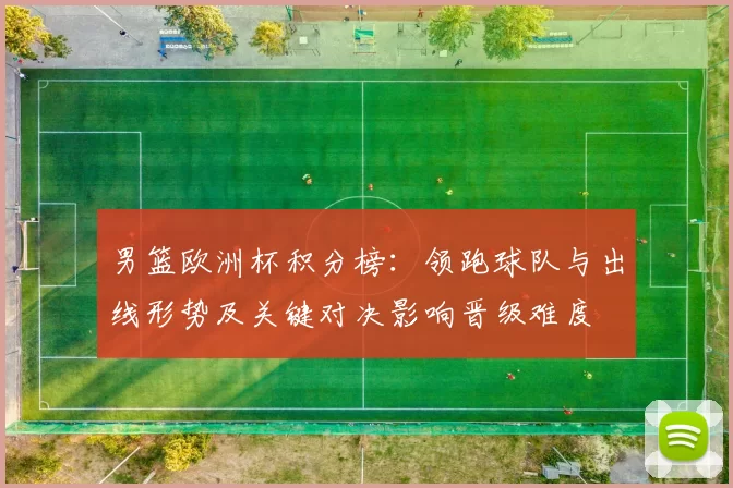 男篮欧洲杯积分榜：领跑球队与出线形势及关键对决影响晋级难度