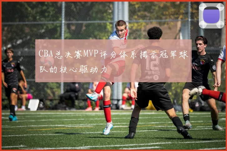 CBA总决赛MVP评分体系揭示冠军球队的核心驱动力