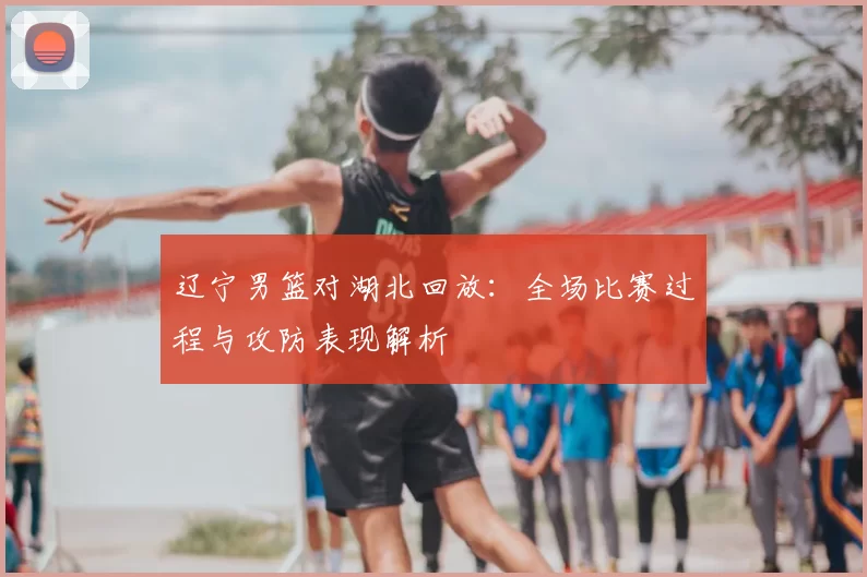 辽宁男篮对湖北回放：全场比赛过程与攻防表现解析