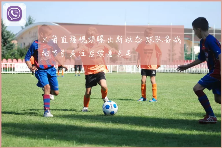 火箭直播视频曝出新动态 球队备战细节引关注后续看点足