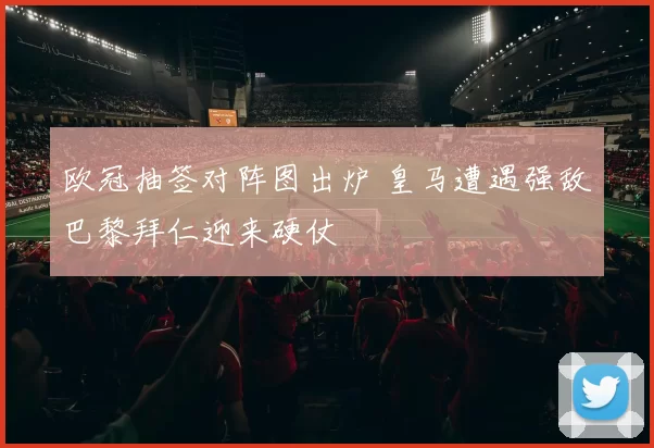 欧冠抽签对阵图出炉 皇马遭遇强敌巴黎拜仁迎来硬仗