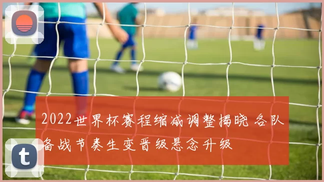 2022世界杯赛程缩减调整揭晓 各队备战节奏生变晋级悬念升级