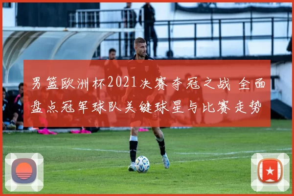 男篮欧洲杯2021决赛夺冠之战 全面盘点冠军球队关键球星与比赛走势