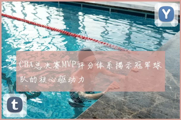 CBA总决赛MVP评分体系揭示冠军球队的核心驱动力