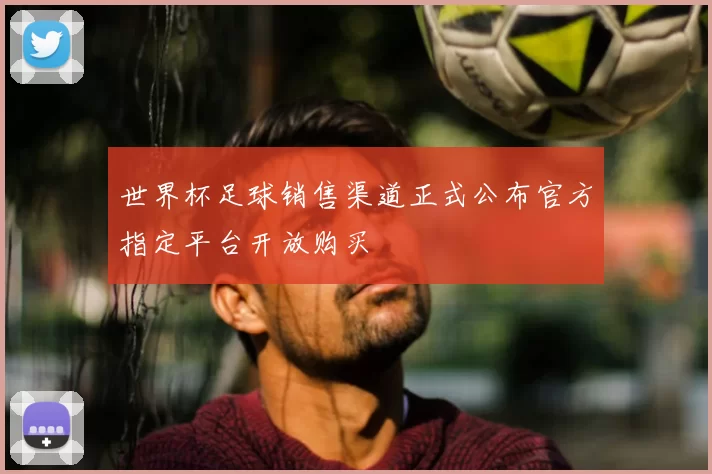 世界杯足球销售渠道正式公布官方指定平台开放购买