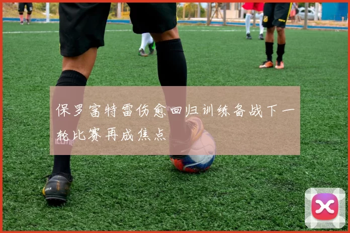 保罗富特雷伤愈回归训练备战下一轮比赛再成焦点