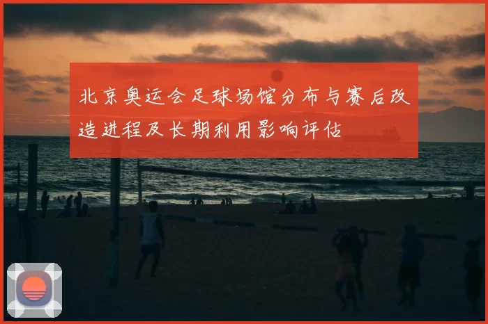 北京奥运会足球场馆分布与赛后改造进程及长期利用影响评估