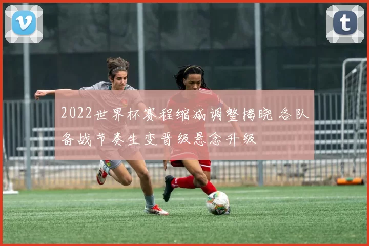 2022世界杯赛程缩减调整揭晓 各队备战节奏生变晋级悬念升级