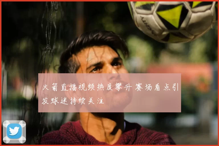 火箭直播视频热度攀升 赛场看点引发球迷持续关注