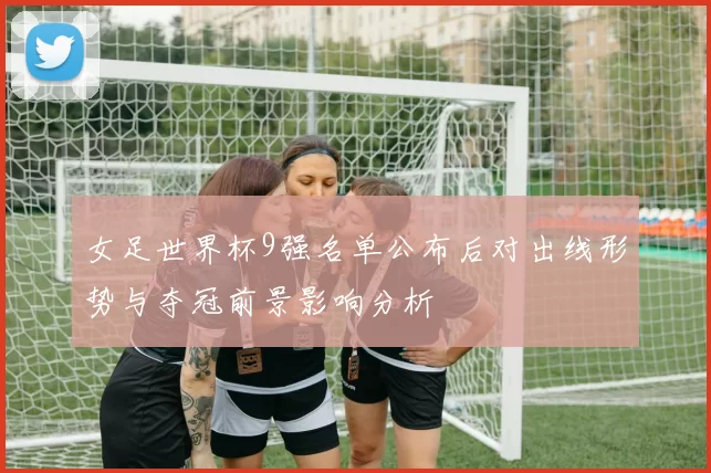 女足世界杯9强名单公布后对出线形势与夺冠前景影响分析