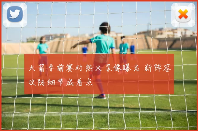 火箭季前赛对热火录像曝光 新阵容攻防细节成看点