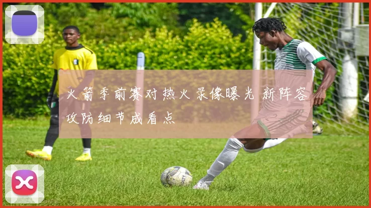 火箭季前赛对热火录像曝光 新阵容攻防细节成看点