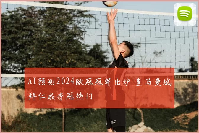 AI预测2024欧冠冠军出炉 皇马曼城拜仁成夺冠热门