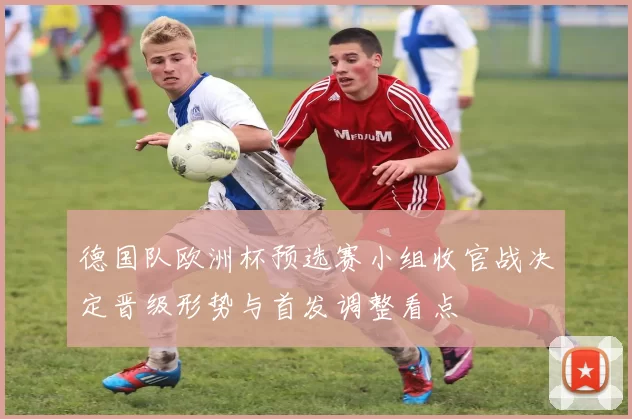 德国队欧洲杯预选赛小组收官战决定晋级形势与首发调整看点