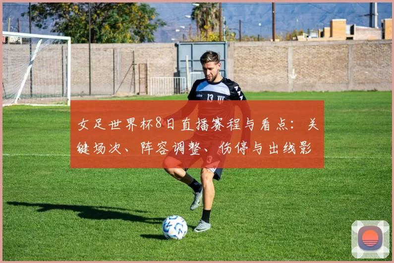女足世界杯8日直播赛程与看点：关键场次、阵容调整、伤停与出线影响