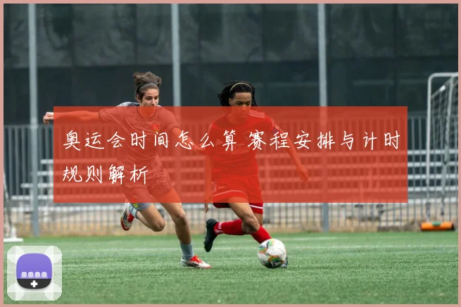 奥运会时间怎么算 赛程安排与计时规则解析