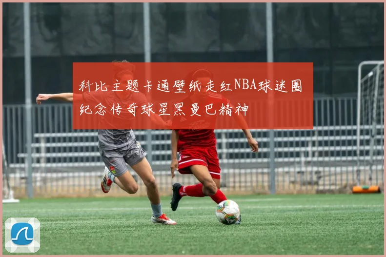 科比主题卡通壁纸走红NBA球迷圈 纪念传奇球星黑曼巴精神