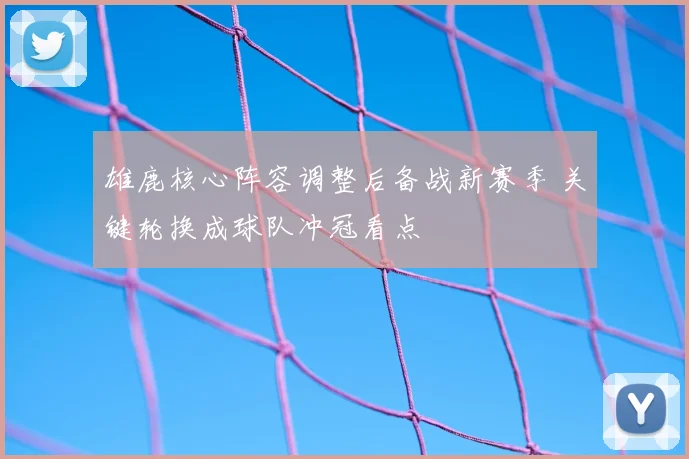 雄鹿核心阵容调整后备战新赛季 关键轮换成球队冲冠看点