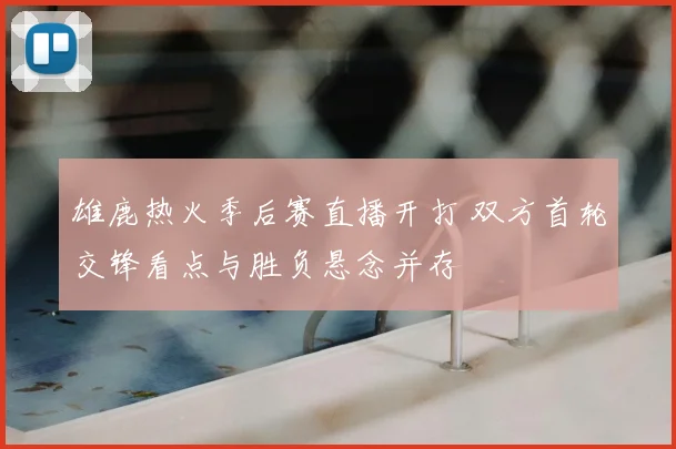 雄鹿热火季后赛直播开打 双方首轮交锋看点与胜负悬念并存