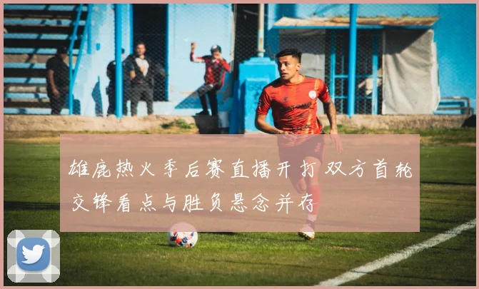 雄鹿热火季后赛直播开打 双方首轮交锋看点与胜负悬念并存